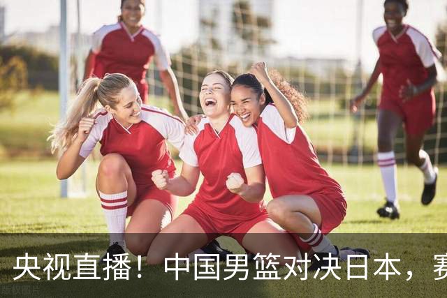 央视直播！中国男篮对决日本，赛前传来三大利好，赢球进入决赛指日可待
